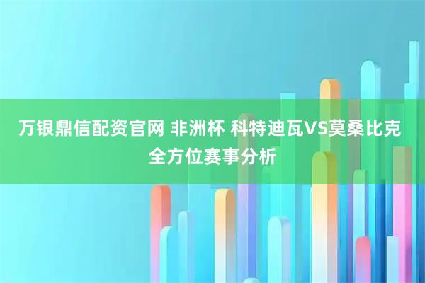 万银鼎信配资官网 非洲杯 科特迪瓦VS莫桑比克 全方位赛事分析