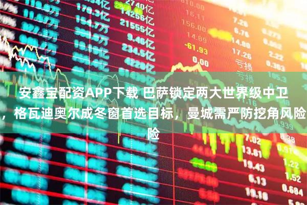 安鑫宝配资APP下载 巴萨锁定两大世界级中卫，格瓦迪奥尔成冬窗首选目标，曼城需严防挖角风险