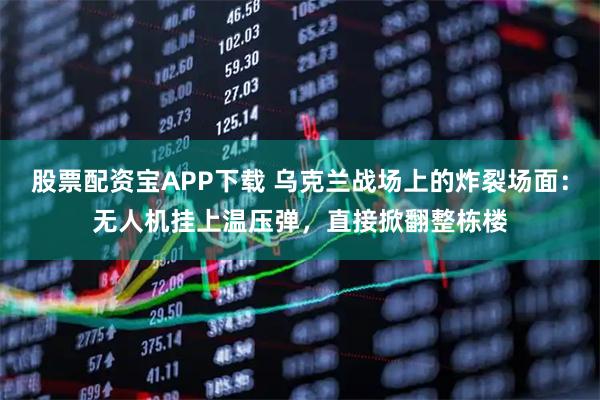 股票配资宝APP下载 乌克兰战场上的炸裂场面：无人机挂上温压弹，直接掀翻整栋楼