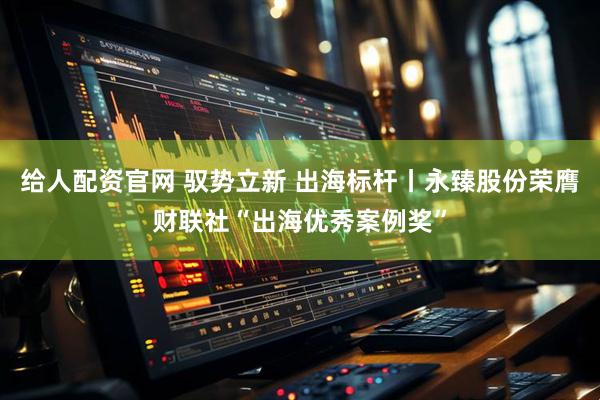 给人配资官网 驭势立新 出海标杆丨永臻股份荣膺财联社“出海优秀案例奖”