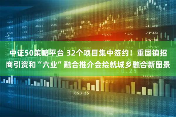 中证50策略平台 32个项目集中签约！重固镇招商引资和“六业”融合推介会绘就城乡融合新图景