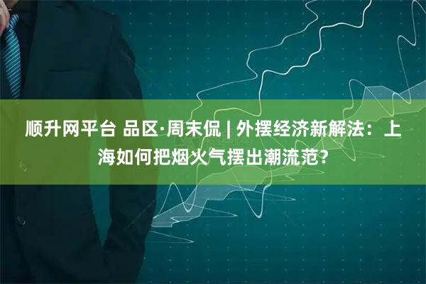 顺升网平台 品区·周末侃 | 外摆经济新解法：上海如何把烟火气摆出潮流范？