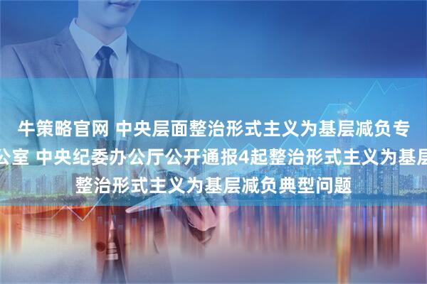 牛策略官网 中央层面整治形式主义为基层减负专项工作机制办公室 中央纪委办公厅公开通报4起整治形式主义为基层减负典型问题